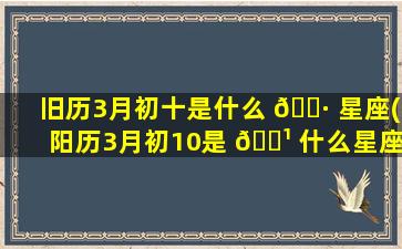 旧历3月初十是什么 🕷 星座(阳历3月初10是 🌹 什么星座)